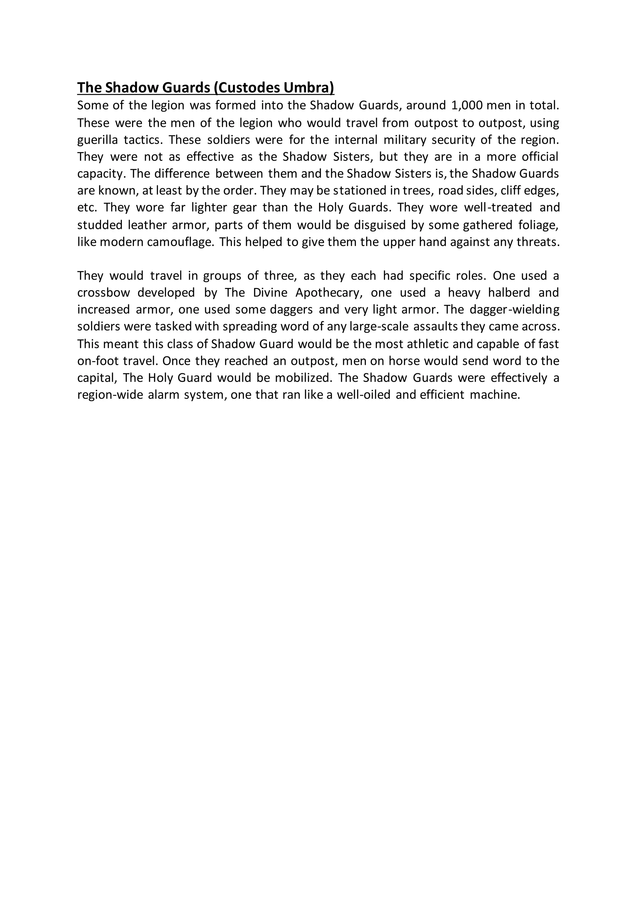 The Shadow Guards (Custodes Umbra)
Some of the legion was formed into the Shadow Guards, around 1,000 men in total.
These were the men of the legion who would travel from outpost to outpost, using
guerilla tactics. These soldiers were for the internal military security of the region.
They were not as effective as the Shadow Sisters, but they are in a more official
capacity. The difference between them and the Shadow Sisters is, the Shadow Guards
are known, at least by the order. They may be stationed in trees, road sides, cliff edges,
etc. They wore far lighter gear than the Holy Guards. They wore well-treated and
studded leather armor, parts of them would be disguised by some gathered foliage,
like modern camouflage. This helped to give them the upper hand against any threats.
They would travel in groups of three, as they each had specific roles. One used a
crossbow developed by The Divine Apothecary, one used a heavy halberd and
increased armor, one used some daggers and very light armor. The dagger-wielding
soldiers were tasked with spreading word of any large-scale assaults they came across.
This meant this class of Shadow Guard would be the most athletic and capable of fast
on-foot travel. Once they reached an outpost, men on horse would send word to the
capital, The Holy Guard would be mobilized. The Shadow Guards were effectively a
region-wide alarm system, one that ran like a well-oiled and efficient machine.
 