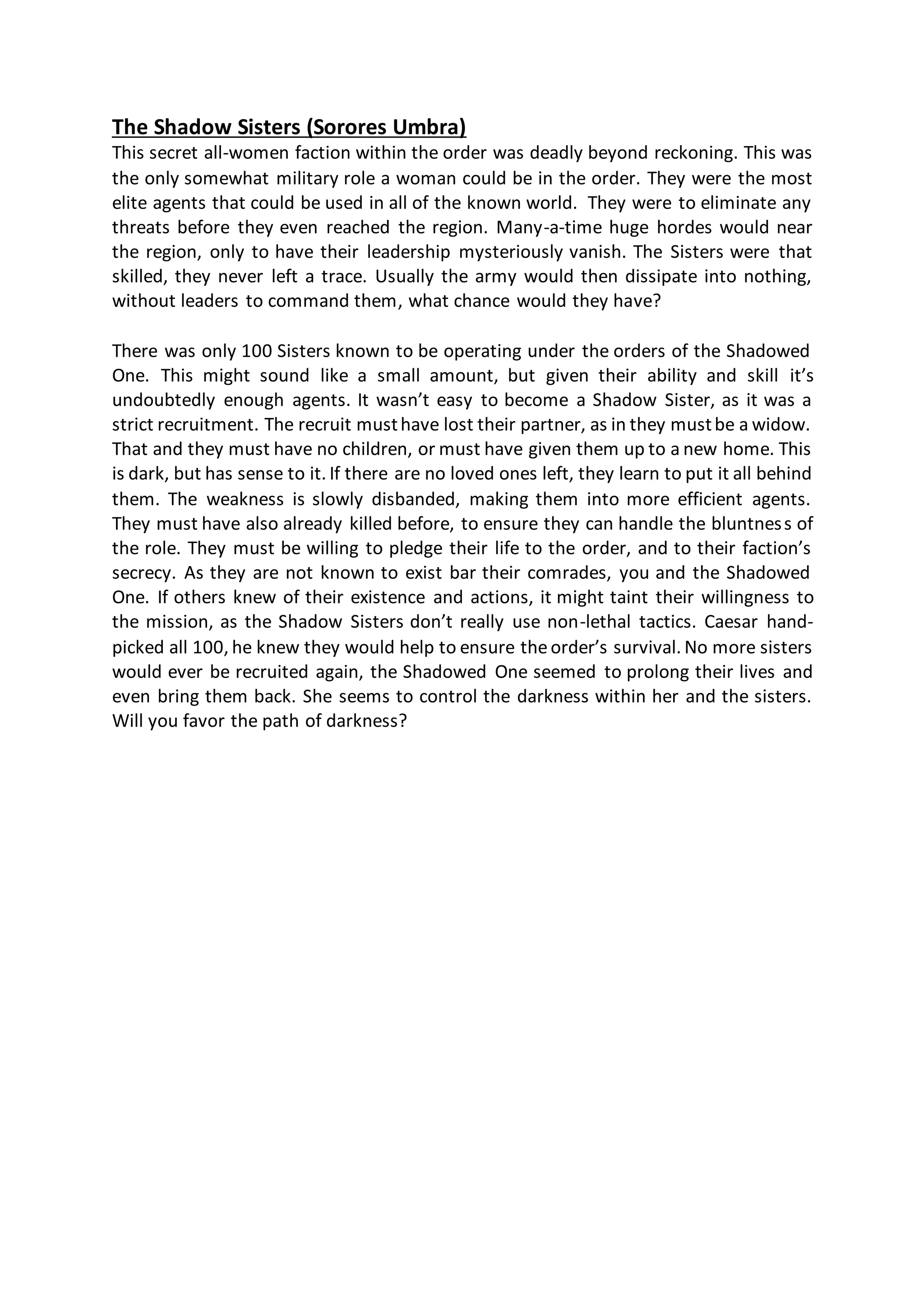 The Shadow Sisters (Sorores Umbra)
This secret all-women faction within the order was deadly beyond reckoning. This was
the only somewhat military role a woman could be in the order. They were the most
elite agents that could be used in all of the known world. They were to eliminate any
threats before they even reached the region. Many-a-time huge hordes would near
the region, only to have their leadership mysteriously vanish. The Sisters were that
skilled, they never left a trace. Usually the army would then dissipate into nothing,
without leaders to command them, what chance would they have?
There was only 100 Sisters known to be operating under the orders of the Shadowed
One. This might sound like a small amount, but given their ability and skill it’s
undoubtedly enough agents. It wasn’t easy to become a Shadow Sister, as it was a
strict recruitment. The recruit musthave lost their partner, as in they mustbe a widow.
That and they must have no children, or must have given them up to a new home. This
is dark, but has sense to it. If there are no loved ones left, they learn to put it all behind
them. The weakness is slowly disbanded, making them into more efficient agents.
They must have also already killed before, to ensure they can handle the bluntness of
the role. They must be willing to pledge their life to the order, and to their faction’s
secrecy. As they are not known to exist bar their comrades, you and the Shadowed
One. If others knew of their existence and actions, it might taint their willingness to
the mission, as the Shadow Sisters don’t really use non-lethal tactics. Caesar hand-
picked all 100, he knew they would help to ensure theorder’s survival. No more sisters
would ever be recruited again, the Shadowed One seemed to prolong their lives and
even bring them back. She seems to control the darkness within her and the sisters.
Will you favor the path of darkness?
 