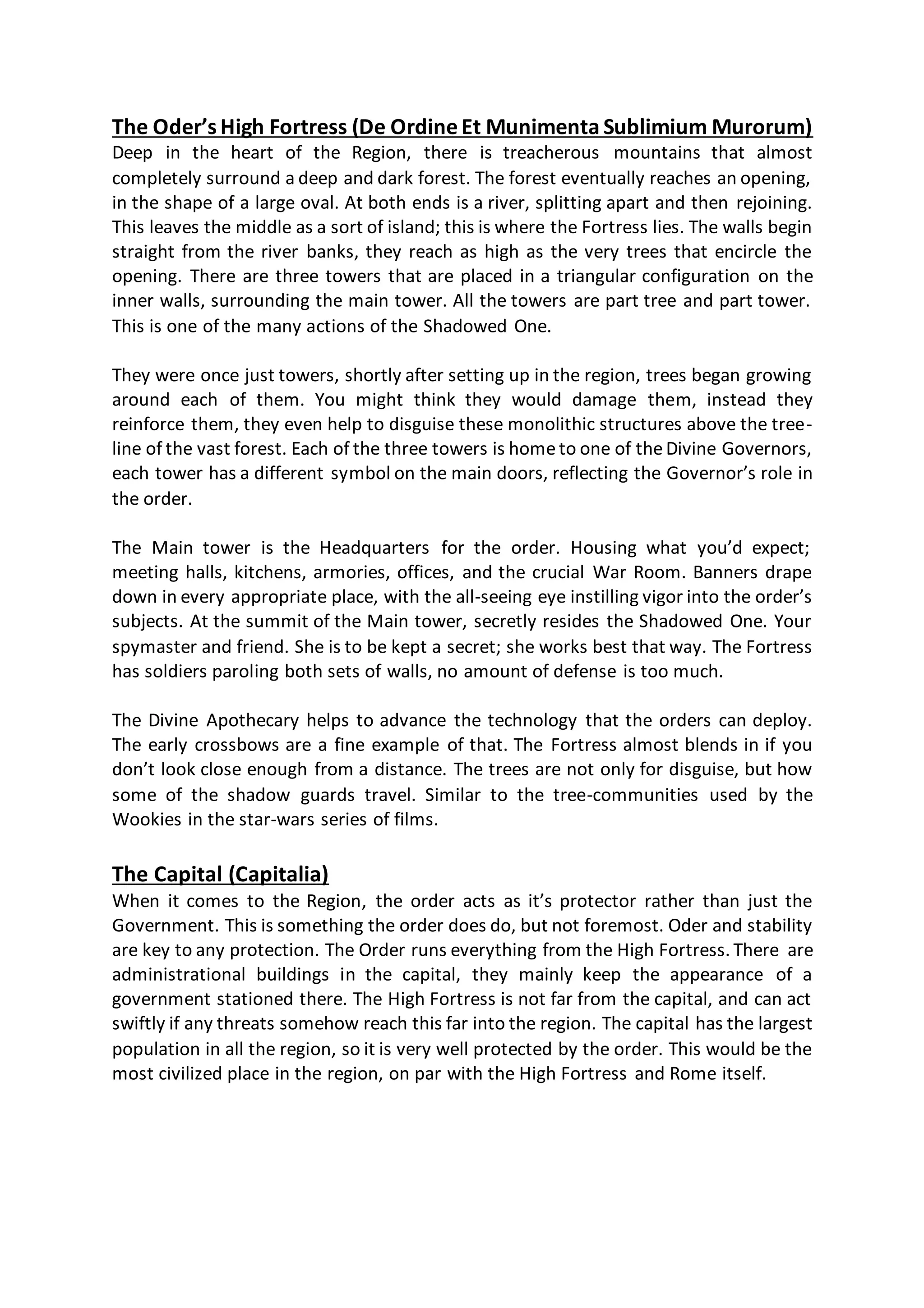 The Oder’sHigh Fortress (De OrdineEt Munimenta Sublimium Murorum)
Deep in the heart of the Region, there is treacherous mountains that almost
completely surround a deep and dark forest. The forest eventually reaches an opening,
in the shape of a large oval. At both ends is a river, splitting apart and then rejoining.
This leaves the middle as a sort of island; this is where the Fortress lies. The walls begin
straight from the river banks, they reach as high as the very trees that encircle the
opening. There are three towers that are placed in a triangular configuration on the
inner walls, surrounding the main tower. All the towers are part tree and part tower.
This is one of the many actions of the Shadowed One.
They were once just towers, shortly after setting up in the region, trees began growing
around each of them. You might think they would damage them, instead they
reinforce them, they even help to disguise these monolithic structures above the tree-
line of the vast forest. Each of the three towers is hometo one of theDivine Governors,
each tower has a different symbol on the main doors, reflecting the Governor’s role in
the order.
The Main tower is the Headquarters for the order. Housing what you’d expect;
meeting halls, kitchens, armories, offices, and the crucial War Room. Banners drape
down in every appropriate place, with the all-seeing eye instilling vigor into the order’s
subjects. At the summit of the Main tower, secretly resides the Shadowed One. Your
spymaster and friend. She is to be kept a secret; she works best that way. The Fortress
has soldiers paroling both sets of walls, no amount of defense is too much.
The Divine Apothecary helps to advance the technology that the orders can deploy.
The early crossbows are a fine example of that. The Fortress almost blends in if you
don’t look close enough from a distance. The trees are not only for disguise, but how
some of the shadow guards travel. Similar to the tree-communities used by the
Wookies in the star-wars series of films.
The Capital (Capitalia)
When it comes to the Region, the order acts as it’s protector rather than just the
Government. This is something the order does do, but not foremost. Oder and stability
are key to any protection. The Order runs everything from the High Fortress. There are
administrational buildings in the capital, they mainly keep the appearance of a
government stationed there. The High Fortress is not far from the capital, and can act
swiftly if any threats somehow reach this far into the region. The capital has the largest
population in all the region, so it is very well protected by the order. This would be the
most civilized place in the region, on par with the High Fortress and Rome itself.
 