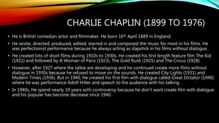 CHARLIE CHAPLIN (1899 TO 1976)
• He is British comedian actor and filmmaker. He born 16th April 1889 in England.
• He wrote, directed, produced, edited, starred in and composed the music for most in his films. He
was perfectionist performance because he always acting as slapstick in his films without dialogue.
• He created lots of short films during 1910s to 1930s. He created his first length feature film The Kid
(1921) and followed by A Woman of Paris (1923), The Gold Rush (1925) and The Circus (1928).
• However, after 1927 where the talkie are developing and he continued create more films without
dialogue in 1930s because he refused to move on the sounds. He created City Lights (1931) and
Modern Times (1936). But in 1940, He created his first film with dialogue called Great Dictator (1940)
where he was performance Adolf Hitler and speech to the audience with his talking .
• In 1940s, He spend nearly 10 years with controversy because he don’t want create film with dialogue
and his popular has become decrease since 1940.
 