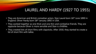 LAUREL AND HARDY (1927 TO 1955)
• They are American and British comedian actors. Stan Laurel born 16th June 1890 in
England. Oliver Hardy born 18th January 1892 in USA.
• They worked together as one thick and one thin and combative friends. They are
opposite because Oliver is more sensible and Stan is childlike.
• They created lots of short films with slapsticks. After 1930, they started to create a
lot of short film with talkie.
 