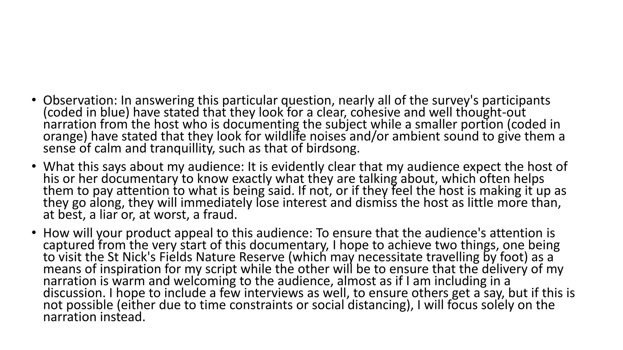 • Observation: In answering this particular question, nearly all of the survey's participants
(coded in blue) have stated that they look for a clear, cohesive and well thought-out
narration from the host who is documenting the subject while a smaller portion (coded in
orange) have stated that they look for wildlife noises and/or ambient sound to give them a
sense of calm and tranquillity, such as that of birdsong.
• What this says about my audience: It is evidently clear that my audience expect the host of
his or her documentary to know exactly what they are talking about, which often helps
them to pay attention to what is being said. If not, or if they feel the host is making it up as
they go along, they will immediately lose interest and dismiss the host as little more than,
at best, a liar or, at worst, a fraud.
• How will your product appeal to this audience: To ensure that the audience's attention is
captured from the very start of this documentary, I hope to achieve two things, one being
to visit the St Nick's Fields Nature Reserve (which may necessitate travelling by foot) as a
means of inspiration for my script while the other will be to ensure that the delivery of my
narration is warm and welcoming to the audience, almost as if I am including in a
discussion. I hope to include a few interviews as well, to ensure others get a say, but if this is
not possible (either due to time constraints or social distancing), I will focus solely on the
narration instead.
 