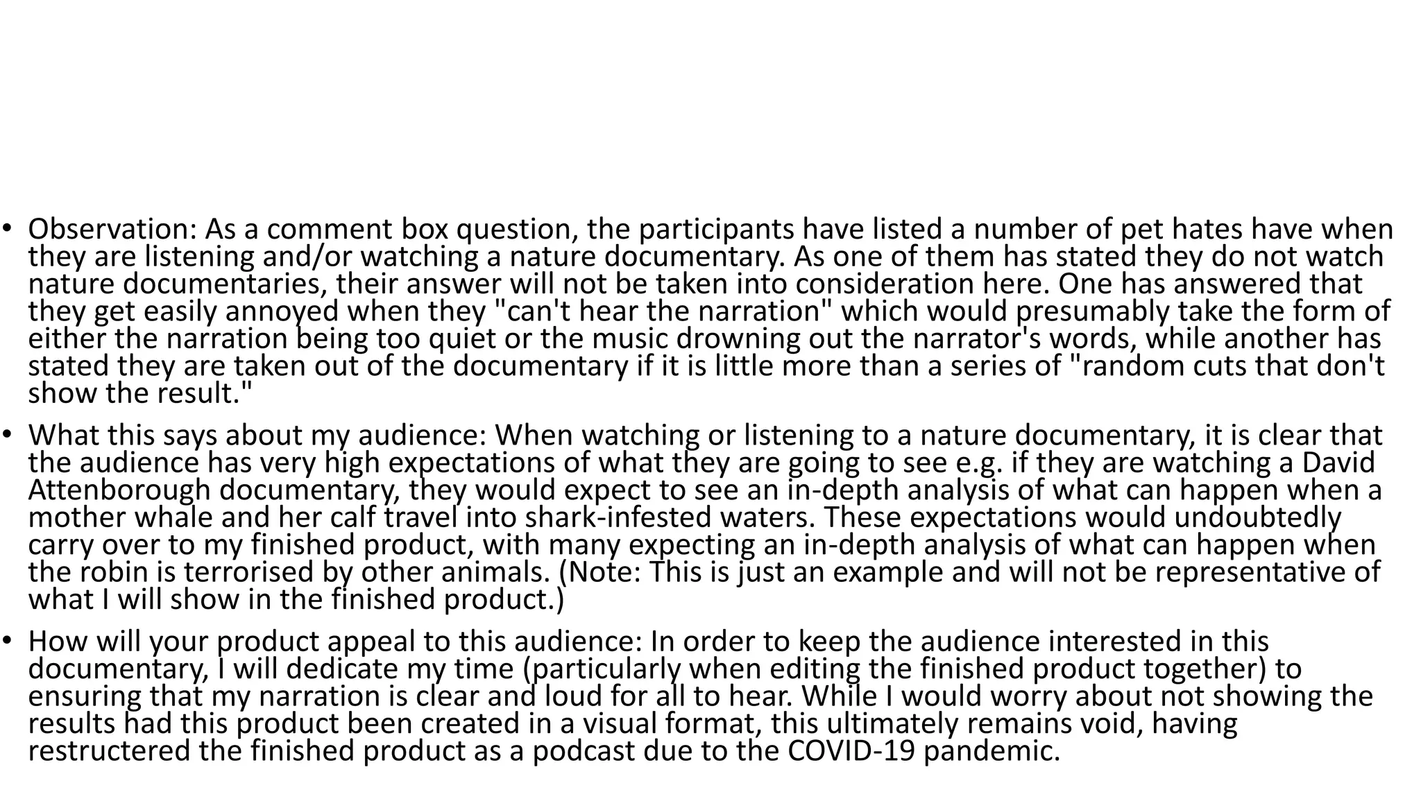 • Observation: As a comment box question, the participants have listed a number of pet hates have when
they are listening and/or watching a nature documentary. As one of them has stated they do not watch
nature documentaries, their answer will not be taken into consideration here. One has answered that
they get easily annoyed when they "can't hear the narration" which would presumably take the form of
either the narration being too quiet or the music drowning out the narrator's words, while another has
stated they are taken out of the documentary if it is little more than a series of "random cuts that don't
show the result."
• What this says about my audience: When watching or listening to a nature documentary, it is clear that
the audience has very high expectations of what they are going to see e.g. if they are watching a David
Attenborough documentary, they would expect to see an in-depth analysis of what can happen when a
mother whale and her calf travel into shark-infested waters. These expectations would undoubtedly
carry over to my finished product, with many expecting an in-depth analysis of what can happen when
the robin is terrorised by other animals. (Note: This is just an example and will not be representative of
what I will show in the finished product.)
• How will your product appeal to this audience: In order to keep the audience interested in this
documentary, I will dedicate my time (particularly when editing the finished product together) to
ensuring that my narration is clear and loud for all to hear. While I would worry about not showing the
results had this product been created in a visual format, this ultimately remains void, having
restructered the finished product as a podcast due to the COVID-19 pandemic.
 