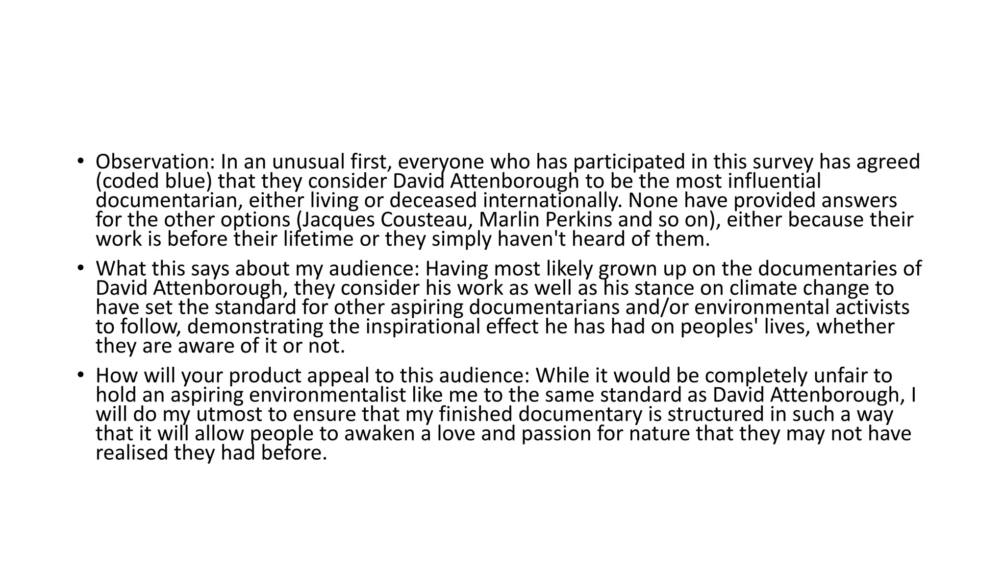 • Observation: In an unusual first, everyone who has participated in this survey has agreed
(coded blue) that they consider David Attenborough to be the most influential
documentarian, either living or deceased internationally. None have provided answers
for the other options (Jacques Cousteau, Marlin Perkins and so on), either because their
work is before their lifetime or they simply haven't heard of them.
• What this says about my audience: Having most likely grown up on the documentaries of
David Attenborough, they consider his work as well as his stance on climate change to
have set the standard for other aspiring documentarians and/or environmental activists
to follow, demonstrating the inspirational effect he has had on peoples' lives, whether
they are aware of it or not.
• How will your product appeal to this audience: While it would be completely unfair to
hold an aspiring environmentalist like me to the same standard as David Attenborough, I
will do my utmost to ensure that my finished documentary is structured in such a way
that it will allow people to awaken a love and passion for nature that they may not have
realised they had before.
 