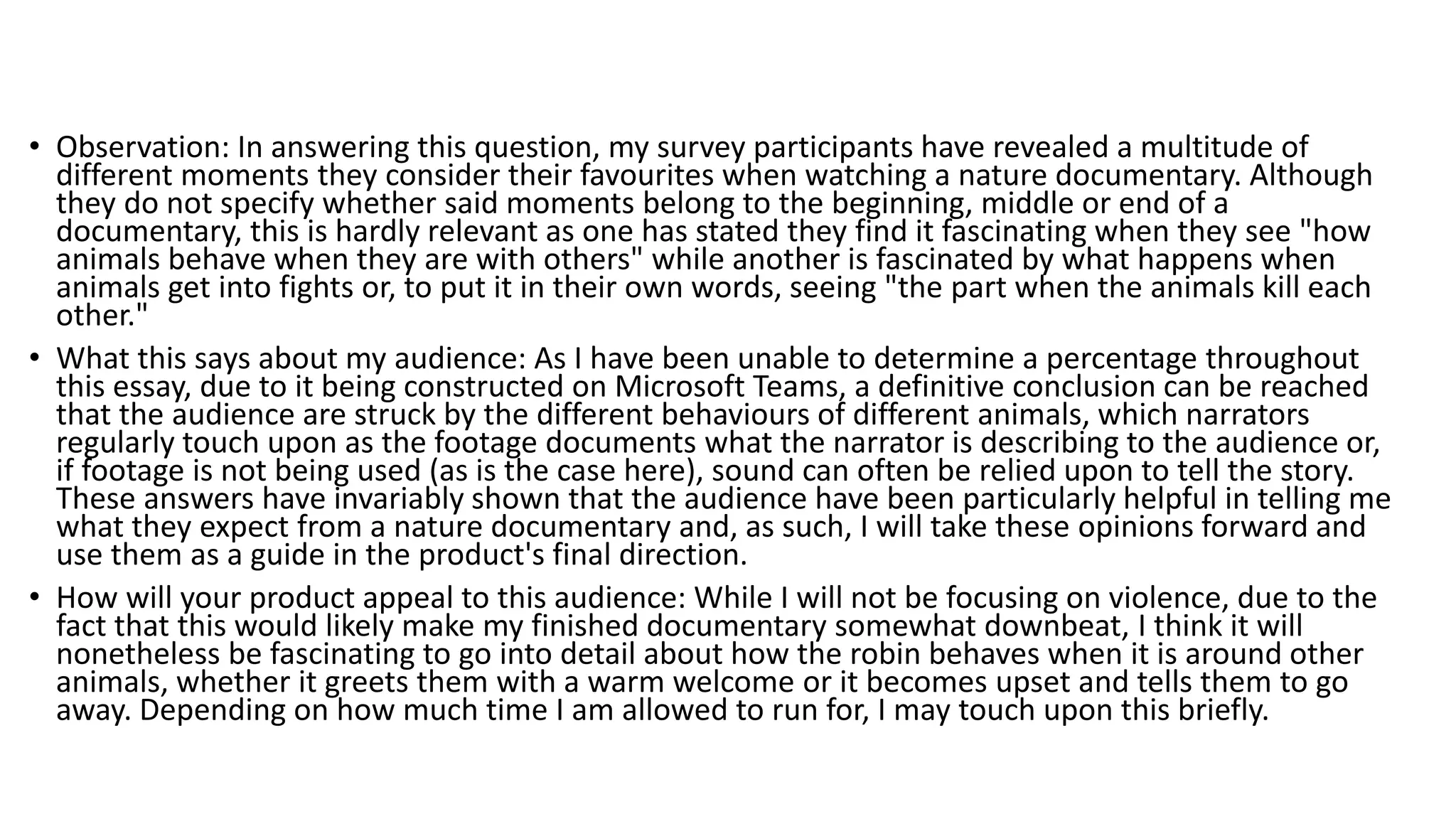 • Observation: In answering this question, my survey participants have revealed a multitude of
different moments they consider their favourites when watching a nature documentary. Although
they do not specify whether said moments belong to the beginning, middle or end of a
documentary, this is hardly relevant as one has stated they find it fascinating when they see "how
animals behave when they are with others" while another is fascinated by what happens when
animals get into fights or, to put it in their own words, seeing "the part when the animals kill each
other."
• What this says about my audience: As I have been unable to determine a percentage throughout
this essay, due to it being constructed on Microsoft Teams, a definitive conclusion can be reached
that the audience are struck by the different behaviours of different animals, which narrators
regularly touch upon as the footage documents what the narrator is describing to the audience or,
if footage is not being used (as is the case here), sound can often be relied upon to tell the story.
These answers have invariably shown that the audience have been particularly helpful in telling me
what they expect from a nature documentary and, as such, I will take these opinions forward and
use them as a guide in the product's final direction.
• How will your product appeal to this audience: While I will not be focusing on violence, due to the
fact that this would likely make my finished documentary somewhat downbeat, I think it will
nonetheless be fascinating to go into detail about how the robin behaves when it is around other
animals, whether it greets them with a warm welcome or it becomes upset and tells them to go
away. Depending on how much time I am allowed to run for, I may touch upon this briefly.
 
