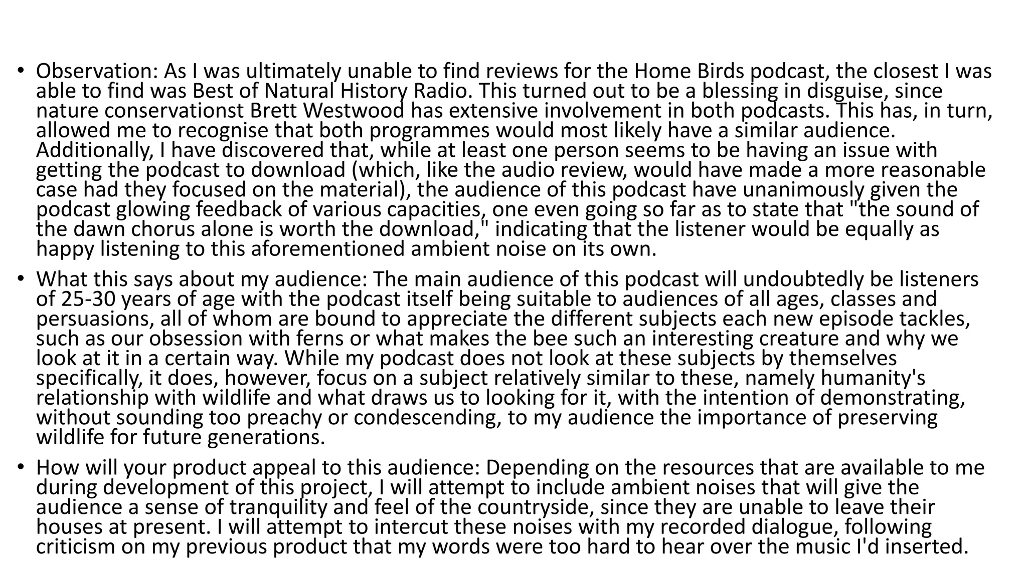 • Observation: As I was ultimately unable to find reviews for the Home Birds podcast, the closest I was
able to find was Best of Natural History Radio. This turned out to be a blessing in disguise, since
nature conservationst Brett Westwood has extensive involvement in both podcasts. This has, in turn,
allowed me to recognise that both programmes would most likely have a similar audience.
Additionally, I have discovered that, while at least one person seems to be having an issue with
getting the podcast to download (which, like the audio review, would have made a more reasonable
case had they focused on the material), the audience of this podcast have unanimously given the
podcast glowing feedback of various capacities, one even going so far as to state that "the sound of
the dawn chorus alone is worth the download," indicating that the listener would be equally as
happy listening to this aforementioned ambient noise on its own.
• What this says about my audience: The main audience of this podcast will undoubtedly be listeners
of 25-30 years of age with the podcast itself being suitable to audiences of all ages, classes and
persuasions, all of whom are bound to appreciate the different subjects each new episode tackles,
such as our obsession with ferns or what makes the bee such an interesting creature and why we
look at it in a certain way. While my podcast does not look at these subjects by themselves
specifically, it does, however, focus on a subject relatively similar to these, namely humanity's
relationship with wildlife and what draws us to looking for it, with the intention of demonstrating,
without sounding too preachy or condescending, to my audience the importance of preserving
wildlife for future generations.
• How will your product appeal to this audience: Depending on the resources that are available to me
during development of this project, I will attempt to include ambient noises that will give the
audience a sense of tranquility and feel of the countryside, since they are unable to leave their
houses at present. I will attempt to intercut these noises with my recorded dialogue, following
criticism on my previous product that my words were too hard to hear over the music I'd inserted.
 