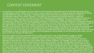 CONTEXT STATEMENT
• In conclusion, I can definitively say that, based on the research I have gathered on David Attenborough, Greta
Thunberg and St Nick's Fields, all three share a common goal that they are working towards, despite each having
radically different ways of reaching it, namely finding environmentally sustainable solutions in order to
considerably reduce their carbon footprint. This goal can be achieved by working towards an objective
representative of this, which can take the form of substituting meat altogether for a wholly vegetarian diet or, if
this is not possible, reducing meat consumption by a considerable percentage, finding an alternative way of
travelling (e.g. taking the train instead of going by plane) or installing an electrical woodburner/fireplace instead of
one that requires actual wood/coal. While these solutions are by no means perfect, they are undoubtedly a step in
the right direction towards a more hopeful and greener future for the next generation that will walk, live and
breathe on this planet. Some may criticise others for not doing enough to reinforce this message more clearly, but
it is important for those who do so to understand that they are working towards the same goal (as mentioned
above) as the rest of us. However, it is also important to understand that actions speak louder than words and only
by following in Greta Thunberg's footsteps, by encouraging our world leaders to act directly on this issue, can we
ensure that real change will take place.
• With the subject of my documentary firmly in place and work on my script already in progress, David
Attenborough's narration has been a particularly helpful source of inspiration in my writing. As he is
quite analytical and descriptive in his delivery, I plan to pay homage to this by including a section in which I
attempt to describe the noise that a bird makes when singing. However, the dialogue in which I will include a
description of how this can be interpreted by human ears is entirely my own, having taken inspiration, in this
instance, from one of the more senior members of the Wildwatch group who has been known to interpret bird
calls in a way that is both humourous and informative. This will be combined with my own logical interpretations
to create both a grounded but entertaining look at the creatures that dominate our skies. Finally, Greta Thunberg's
direct and forthright manner of speaking has helped me to create an introduction that helps to clearly express my
views on nature and birdsong, while simultaneously retaining my unique style of writing reminiscent of this. This is
particularly evident in part of the introduction where I state that "nature is prepared to reveal its secrets to those
 