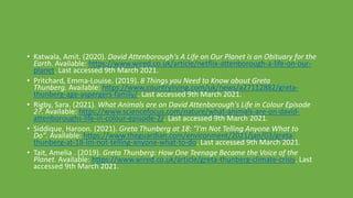 • Katwala, Amit. (2020). David Attenborough's A Life on Our Planet is an Obituary for the
Earth. Available: https://www.wired.co.uk/article/netflix-attenborough-a-life-on-our-
planet. Last accessed 9th March 2021.
• Pritchard, Emma-Louise. (2019). 8 Things you Need to Know about Greta
Thunberg. Available: https://www.countryliving.com/uk/news/a27112882/greta-
thunberg-age-aspergers-family/. Last accessed 9th March 2021.
• Rigby, Sara. (2021). What Animals are on David Attenborough's Life in Colour Episode
2?. Available: https://www.sciencefocus.com/nature/what-animals-are-on-david-
attenboroughs-life-in-colour-episode-2/. Last accessed 9th March 2021.
• Siddique, Haroon. (2021). Greta Thunberg at 18: "I'm Not Telling Anyone What to
Do". Available: https://www.theguardian.com/environment/2021/jan/03/greta-
thunberg-at-18-im-not-telling-anyone-what-to-do. Last accessed 9th March 2021.
• Tait, Amelia . (2019). Greta Thunberg: How One Teenage Became the Voice of the
Planet. Available: https://www.wired.co.uk/article/greta-thunberg-climate-crisis. Last
accessed 9th March 2021.
 