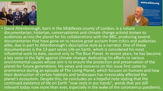 • David Attenborough, born in the Middlesex county of London, is a nature
documentarian, historian, conservationist and climate change activist known to
audiences across the planet for his collaborations with the BBC, producing several
documentaries that have gone on to receive great acclaim from critics and audiences
alike, due in part to Attenborough's descriptive style as a narrator. One of these
documentaries is the 13-part series Life on Earth, which is considered his most
influential work to date, second only to The Blue Planet. In recent years, he has become
a key voice in the fight against climate change, dedicating his efforts to various
environmental causes whose aim is to ensure the protection and preservation of the
planet for future generations. His views and concerns on this issue first came to
prominence during an episode of The Living Planet, which focuses on humans and how
their destruction of certain habitats and landscapes has irrevocably affected the
planet's ecosystem. Despite this, he concludes on a hopeful note stating that the
continued existence of life on Earth "now rests in our hands", words that are still
relevant today now more than ever, especially in the wake of the coronavirus pandemic.
 