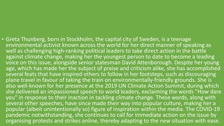 • Greta Thunberg, born in Stockholm, the capital city of Sweden, is a teenage
environmental activist known across the world for her direct manner of speaking as
well as challenging high-ranking political leaders to take direct action in the battle
against climate change, making her the youngest person to date to become a leading
voice on this issue, alongside senior statesman David Attenborough. Despite her young
age, which has made her the subject of praise and criticism alike, she has accomplished
several feats that have inspired others to follow in her footsteps, such as discouraging
plane travel in favour of taking the train on environmentally-friendly grounds. She is
also well-known for her presence at the 2019 UN Climate Action Summit, during which
she delivered an impassioned speech to world leaders, exclaiming the words "How dare
you" in response to their inaction in tackling climate change. These words, along with
several other speeches, have since made their way into popular culture, making her a
popular (albeit unintentionally so) figure of inspiration within the media. The COVID-19
pandemic notwithstanding, she continues to call for immediate action on the issue by
organising protests and strikes online, thereby adapting to the new situation with ease.
 