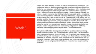 Week5
For the start of the fifth week, I carried on with my problem solving power point. This
involved me doing my last Photoshop tutorial and some more health and safety. The
photoshop was really easy and effective. The techniques used with a double exposure
aren't really for beginners but its easy to follow and catch onto what's happening. I
found it easy but of course getting ahead of my self I made some small mistakes but
nothing I couldn’t overcome. After finishing that which was pretty quick, I moved onto
some theoretical problems with health and safety of the study. Just going over hazards
etc which again didn’t take me very long at all. I was beginning to get worried over my
work last week but after some reassurance and talking I'm back up with confidence with
my work and am very confident. On my second day of week five, it was really only
finishing off some health and safety risks for the camera and trying to begin another
photoshop tutorial. I am finding myself speeding through this section pretty fast and
thought I needed to try add more work to elevate my end grade. I'm still finding
everything fine and my progression is good, even if the stress levels rise.
On my third and final day at college before half term, I just focused on completing
another Photoshop tutorial. The tutorial was a neon lighting effect. The neon lighting
effect is a personal favourite of my and I really love the aesthetic feel any style gives
off. I think with my work it can become something very effective if used correctly which
will lead to an elevation in my work. Even though we have all of half term to work on
this part of the project I have given myself a massive lead in my time management to
finish off my work on a high standard. This leaves me excited and ready to start my
production.
 