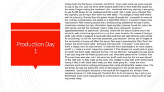 ProductionDay
1
Today marks the first day of production and I think I have made some real good progress
to say it’s day one. Just like all my other projects and I'd like to think that most people do
the same, I began making the masthead. Like I mentioned within my planning, I was going
to use the 3D design for my masthead and that’s what I did. I made some changed from
the original to just to help it fit in within my work better. The changes I made were mainly
with the colouring. Granted I got the galaxy image off google but I proceeded to mess wit
the contrast, hue/saturation and added on a distort filter which in my opinion made a nice
improvement. After messing around with it and becoming satisfied wit the way it looks I
moved onto creating the topic information. Again just like I planned I used the 'colour the
text' tutorial, and like the masthead I had to make some changed to it just so it
appealed/benefited my style more. Obviously I went with the colour scheme and in the
tutorial its with a black background but on my front cover its white. So instead of having a
white outer stroke I swapped it round with black and then just kept a thinner green stroke
for an outlining. I'm still not done with placement, just because I have to add in images of
the band which of course will effect the layout. Next was to download the 'Slay Tanic' font
and put the bands name below ' Exclusive interview with'. That wasn't in the plans but
there is always room for improvement. To make the font I downloaded a bit more creative
and fit in, I made it a smart image then rasterized it. This allowed me to add parts of green
to it and I feel that it really improved the font. The last little bits I managed to do was add in
a bar code long with the made up issue and cost. They were placed in the 'Cambria' font.
The cover lines were also put in the same font and I made sure that the text was aligned
on the right side. To help break up the cover lines I added in a bar with a thin stroke being
having it filled in with black didn’t really suit what I was going for. I made the more
important words bold on writing just because that’s what will attract the readers more. The
last thing I did was just adding the name of the magazine in the top left above the
masthead. I just thought it would be a nice touch to the magazine and to help it more
readable I placed it in bold along with 'Cambria' font. As for the second day, I will try and
finish/make some more improvements to my front cover and plan to book out kit so I get
my photos ready.
 