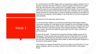 Week1
For my first week of my FMP it began with me researching a graphic designer. This is
because I was given the task of having to research people or theories of our chosen
area. My main area that I have chosen to be in is graphic design, so that meant I
needed to search for some significant figures within that industry. I found one to start
off my work and we have to show off some of their work, what their view is on graphic
design and their own process when it comes to designing something. So far there is a
lot of work to process but I will be getting on top of the work so my time management
works perfectly.
I finished off my first days work whilst at home.
On my second day I began on my second important figure within graphic design. I
made some headway on it that figure but then changed my mind and began to power
through my proposal, because I hadn't made a start yet and it’s a important part of my
FMP. But because I have been through a few of these proposals at college so it isn't
really a stress. I think this first week has gone well so far and I hope I can keep up
with the standard.
To finish off my week, I finished off my proposal by finding multiple sources for my
bibliography. These sources were two primary sources of interviews from my peers,
two websites that will have key information to help me out through my process and
then the rest I collected were books either written by well known graphic designers or
the theories about graphic design.
I then finished my research PowerPoint at home by collect more information on more
graphic designers. But for the variety I added in two books linked in with graphic
design.
 