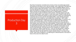 ProductionDay
3
Day three of production consisted of me moving on from my double page spread
and starting my first album cover. With this design I didn’t really stick to the planning
stage as much as my previous products but it wasn’t completely different. Due to
the neon lighting effect with the 'Beon medium' font has the brick wall background
within the tutorial so I thought it would be a nice little touch to the album cover.
What I did with the brick background was give it a radial gradient in reverse. I
coloured it black to help it fit with the colour scheme. That also helped it pair with
the neon lighting effect. I also added in a solid colour layer of black to help with the
background but lowered the opacity by quite a bit just so it wasn’t too overpowering.
It was then time to move onto the neon lighting effect. I have already previously
downloaded the font needed so I got straight onto completing it. I didn’t really
struggle with completing the design but its with the glowing effect. To achieve in my
opinion a satisfactory look, I used a few layers of a paint brush with that lower
opacity. Also wit hthe lettering it has a bevel & emboss paired a long side with a
drop shadow, which gives it that nice white detailing. The part where I didn’t stick to
my original planning was the cartoon style donut, cigarette and beer bottle. Instead I
thought adding the bands name with their logo would have looked better and all
around linked perfectly. I felt there was too much simplicity so, I added in a few
more copies all in white to help them fit in. Then all I did was tilt them in different
ways then lowering the opacity, gave that nice fading away effect. Once I was
happy with that all I did was add in the explicit advisory sticker in the bottom right
corner. I didn’t think of adding it in my planning but it almost become a nice touch to
have on the cover of an album cover.
 