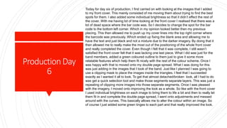 ProductionDay
6
Today for day six of production, I first carried on with looking at the images that I added
to my front cover. This mainly consisted of me moving them about trying to find the best
spots for them. I also added some individual brightness so that it didn’t effect the rest of
the cover. With me having lot of time looking at the front cover I realised that there was a
lot of dead space where the bar code was. So I decides to change the spot for the bar
code to the bottom left corner. Which in my opinion looked better then my previous
placing. This then allowed me to push up my cover lines into the top right corner where
the barcode was previously. Which ended up fixing the blank area and allowing me to
have the text and just black and not a mixture due to the darker imagery. By doing that it
then allowed me to really make the most out of the positioning of the whole front cover
and really completed the cover. Even though I felt that it was complete, I still wasn’t
satisfied the front cover felt that it was lacking one last piece. What I did was just for the
band members, added a green coloured outline to them just to give it some more
relatable features which help them fit nicely with the rest of the colour scheme. Once I
was happy with that to moved onto my double page spread. What I was doing for this
was just adding in the images that I took of the band. Just like I planned I was going to
use a clipping mask to place the images inside the triangles. I feel that I succeeded
exactly as I wanted it all to look. To get that almost detached/broken look, all I had to do
was get a quick selection tool and make those segments separate layers. This was just a
repeating of clipping more images into those separate segments. Once I was pleased
with the imagery, I moved onto improving the look as a whole. So like with the front cover
I used individual brightness on each image to bring them to life a bit and then to really let
them fit in and complete the double page spread, I went onto adjustments and messed
around with the curves. This basically allows me to alter the colour within an image. So
of course I just added some green tinges to each part and that really improved the look.
 
