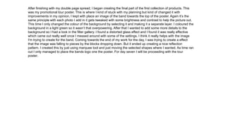 After finishing with my double page spread, I began creating the final part of the first collection of products. This
was my promotional tour poster. This is where I kind of stuck with my planning but kind of changed it with
improvements in my opinion. I kept with place an image of the band towards the top of the poster. Again it’s the
same principle with each photo I add in it gets tweaked with some brightness and contrast to help the picture out.
This time I only changed the colour of the background by selecting it and making it a separate layer. I coloured the
background in a light green so it wasn’t that overpowering. After that I wanted to add some more details to the
background so I had a look in the filter gallery. I found a distorted glass effect and I found it was really effective
which came out really well once I messed around with some of the settings. I think it really helps with the image
I'm trying to create for the band. Coming towards the end of my work for the day, I was trying to create a effect
that the image was falling to pieces by the blocks dropping down. But it ended up creating a nice reflection
pattern. I created this by just using marquee tool and just moving the selected shapes where I wanted. As time ran
out I only managed to place the bands logo one the poster. For day seven I will be proceeding with the tour
poster.
 