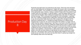 ProductionDay
8
Production day eight wasn’t as productive as day seven. There was some set backs
with my initial designs for the background. I began with trying to add a nice polygon
tool triangular pattern. This consisted of me adding a gradient overlay which consisted
of the appropriate colour scheme. I adding a variety of shade within the gradient to get
a better result out of the pattern. To get the pattern, I used the polygon lasso tool so I
could make the triangles. When making the triangle shape I then went into filters, blur
and then arrange. That is what gave the triangles the nice finish/pattern. I persisted
with it but I needed up agreeing that it really wasn’t working and with everything else
on top, the end product really would work. After scraping that I decided to start by
adding the masthead back in. I changed the design because it’s a different issue
magazine then my last one. So I got rid of the green then added in a image I took as
Leeds Fest then added a clipping mask. I felt it was a nice touch to the front cover and
to help it fit with the colour scheme I edited the images levels to give it a yellow shade.
I decided to then add some text relating to the topic on the front and I ended up using
a different font then my previous fonts. This adds in some fresh variety to my work and
makes it less repetitive. I coloured them in yellow which really contrasts well and
added a nice dark red drop shadow to help elevate the look as a whole and it looks
really nice. I was going to add in some more clipping mask imagery to some of the
words but ran out of time. So for the next day that’s what I'm going to go straight into
and hopefully make some nice head way.
 