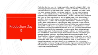 ProductionDay
9
Production day nine was a lot more productive the day eight but again I didn’t make
massive progress compared to other days. I carried on with what I finished with and
that was finishing of the title of the article. I added in 'Leeds Fest' but I made 'Leeds'
a lot larger because of adding in an image I took from Fest and I used a clipping
mask. I wanted to do that because then it linked nicely within the masthead and
gives off a nice pattern with the title as a whole. I felt that it then was a but place and
didn’t work as much even though its hard to see the image in the clipping mask, I
added in a stroke of yellow around 'Leeds' just help it stand out a bit more and it
really improved it. Just like with the image in the masthead I added in the slightest
tinge of red to the image within 'Leeds' and that really just helped it come together.
Once I finished that it was another battle of trying to find the best positioning/layout.
After a while I finally found a nice placement and I think what really makes it seem
different and a nice layout was literally with 'the' at the top. I just made it smaller then
titled into the gap, which fits really well in my opinion. After being satisfied with all
that I wanted to relate the front cover to the topic a but more so I decided to add in
the Leeds Festival poster arrow shapes. How I created them was very simple I just
used the rectangle shape tool and made at least two rectangles for each arrow.
Once I had them in the right positioning, I simply merged them together to create the
arrow. I again gave them a stroke but coloured them white which is part of my colour
scheme and helps break up the intensity of the front cover. To finish them off I just
lowered the opacity to help them blend in to the background. For the next day, I
might leave the front cover then go back to it for any improvements I think of. So far I
think production is going really well and I'm completely on track and track and I'm in
a good time management stage.
 