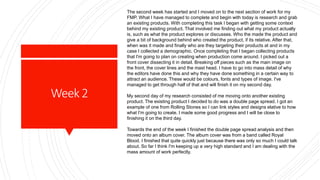 Week2
The second week has started and I moved on to the next section of work for my
FMP. What I have managed to complete and begin with today is research and grab
an existing products. With completing this task I began with getting some context
behind my existing product. That involved me finding out what my product actually
is, such as what the product explores or discusses. Who the made the product and
give a bit of background behind who created the product, if its relative. After that,
when was it made and finally who are they targeting their products at and in my
case I collected a demographic. Once completing that I began collecting products
that I'm going to plan on creating when production come around. I picked out a
front cover dissecting it in detail. Breaking off pieces such as the main image on
the front, the cover lines and the mast head. I have to go into mass detail of why
the editors have done this and why they have done something in a certain way to
attract an audience. These would be colours, fonts and types of image. I've
managed to get through half of that and will finish it on my second day.
My second day of my research consisted of me moving onto another existing
product. The existing product I decided to do was a double page spread. I got an
example of one from Rolling Stones so I can link styles and designs elative to how
what I'm going to create. I made some good progress and I will be close to
finishing it on the third day.
Towards the end of the week I finished the double page spread analysis and then
moved onto an album cover. The album cover was from a band called Royal
Blood. I finished that quite quickly just because there was only so much I could talk
about. So far I think I'm keeping up a very high standard and I am dealing with the
mass amount of work perfectly.
 