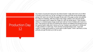 ProductionDay
12
Day twelve of production being the day before Easter I really didn’t find a lot of effort
to smash a lot of work out. So all I ma aged to do was just finish off the double page
spread. All I had to do to finish the page off was add in the page number and website
for a little bit if detailing. With the image of the stage I added a red coloured stroke
around the edges which helped the image fit in with the whole layout. I then thought
adding in a smashed glass image would work well as it kind of relates with music in a
way. I was going to just edit it by lowering the opacity and deleting the background but
the opacity option really didn’t come out on top. Instead I just coloured it in white and
it really worked in a weird way. That’s all that concluded todays work, I have left
myself in a really good position to come back to after Easter. I think I will finish on time
perfectly and get the best out of all my work.
 