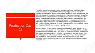 ProductionDay
13
Production day thirteen was the first day back after the Easter holidays and was
pretty productive even though I felt as if I wasn’t going to bet much work done. I
basically inly managed to begin a rough shaping of what my music festival poster. It’s
a nice simple start to something that could be very impressive. I used the arrows from
the front cover to make that outline around the poster. Just for some change in the
design, I changed the sizes and angles. I still used fonts that I used previously but
mixed and matched some together just to try keeping my work looking fresh and
different not all the same copied work. I felt I could try merge a Parklife style line up
with a Leeds Fest line together as its not all a line perfectly or in nice columns, just all
over the place. I think it does have some good promise.
My main focus of the day was just creating my interviews for some feedback off my
peers. I created four questions for three different peers which I asked half and half of
what they liked and disliked. Then I also asked for some improvements, the feedback
was positive and negative which I expected I didn’t think my work was perfect. Even
though I do disagree with some comments I will always try take them on board to
help appeal to as many people as possible. Its coming towards the end of the
production and my course in general and I'm still feeling confident I will complete all
my work in time.
 