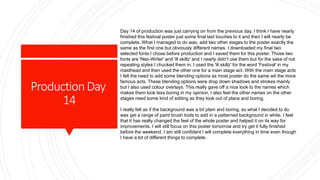 ProductionDay
14
Day 14 of production was just carrying on from the previous day. I think I have nearly
finished this festival poster just some final last touches to it and then I will nearly be
complete. What I managed to do was, add two other stages to the poster exactly the
same as the first one but obviously different names. I downloaded my final two
selected fonts I chose before production and I saved them for this poster. Those two
fonts are 'Neo-Writer' and 'ill skillz' and I nearly didn’t use them but for the sake of not
repeating styles I chucked them in. I used the 'ill skillz' for the word 'Festival' in my
masthead and then used the other one for a main stage act. With the main stage acts
I felt the need to add some blending options as most poster do the same wit the more
famous acts. These blending options were drop down shadows and strokes mainly
but I also used colour overlays. This really gave off a nice look to the names which
makes them look less boring in my opinion, I also feel the other names on the other
stages need some kind of editing as they look out of place and boring.
I really felt as if the background was a bit plain and boring, so what I decided to do
was get a range of paint brush tools to add in a patterned background in white. I feel
that it has really changed the feel of the whole poster and helped it on its way for
improvements. I will still focus on this poster tomorrow and try get it fully finished
before the weekend. I am still confident I will complete everything in time even though
I have a lot of different things to complete.
 