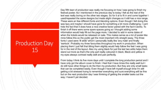 ProductionDay
15
Day fifth teen of production was really me focusing on how I was going to finish my
festival poster. As I mentioned in the previous day to today I felt as the rest of the
text was really boring on the other two stages. So for it al to fit in and come together I
used/repeated the same designs but made slight changes so it still has a nice range.
These were an few different fonts and blending options. Even though I felt doing this
was lazy and maybe I should have gone for something a bit more challenging, I cant
hide the fact that it does have a nice creative factor paired with the fact it works. To
finish it off there were some spare spaces going so I thought adding some
information would help fill out the page more. I decided to add in some dates of
when the tickets would be released on sale. This makes sense as a lot of poster like
mine follow this so the public get the most important info straight away. The three
fonts I used were 'ill skillz' which I personally really like 'any male' and finally
'warlock'. Probably my three favourites throughout my work in production. When
placing them I just felt that tilting them slightly would help follow the feel I was going
for in the rest of the layout. Also my using black for just the last two edits helps them
stand out more as that’s the only part really coloured in black. Black and yellow in
my eyes always contrast really well and pair perfectly.
From today I think its five more days until I complete the long production period and I
have only got the album cover to finish. I feel that I have times this really well but I
do still have other things to do the then my production. But they are only small tasks
that can be completed easily. Even though I have left myself enough time I'm still
getting a bit stressed trying to remember everything and sure everything will be fine
but on the next production day I was thinking of getting the smaller tasks out the
way, I haven't yet decided.
 