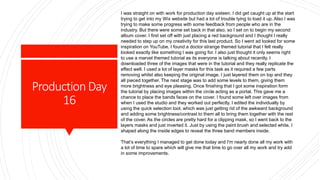 ProductionDay
16
I was straight on with work for production day sixteen. I did get caught up at the start
trying to get into my Wix website but had a lot of trouble tying to load it up. Also I was
trying to make some progress with some feedback from people who are in the
industry. But there were some set back in that also, so I set on to begin my second
album cover. I first set off with just placing a red background and I thought I really
needed to step up on my creativity for this last product. So I went ad looked for some
inspiration on YouTube. I found a doctor strange themed tutorial that I felt really
looked exactly like something I was going for. I also just thought it only seems right
to use a marvel themed tutorial as its everyone is talking about recently. I
downloaded three of the images that were in the tutorial and they really replicate the
effect well. I used a lot of layer masks for this task as it required a few parts
removing whilst also keeping the original image. I just layered them on top and they
all pieced together. The next stage was to add some levels to them, giving them
more brightness and eye pleasing. Once finishing that I got some inspiration form
the tutorial by placing images within the circle acting as a portal. This gave me a
chance to place the bands faces on the cover. I found some left over images from
when I used the studio and they worked out perfectly. I edited the individually by
using the quick selection tool, which was just getting rid of the awkward background
and adding some brightness/contrast to them all to bring them together with the rest
of the cover. As the circles are pretty hard for a clipping mask, so I went back to the
layers masks and just inverted it. Just by using the paint brush and selected white, I
shaped along the inside edges to reveal the three band members inside.
That’s everything I managed to get done today and I'm nearly done all my work with
a lot of time to spare which will give me that time to go over all my work and try add
in some improvements.
 