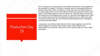 ProductionDay
19
Due to missing out on a day because I was really ill so that's why I have skipped form
day seventeen to nineteen. This wasn’t a massive loss as I had already finished my
production last week. What I managed to do today was add in the adult advisory to
my second album which meant I had really just finished my production but then it also
meant I could finally upload my work onto deviant art. I fixed the issues I was having
with deviant art and managed to get my work up. I got sent a few badges which I think
are a positive things and some has already favourited some of my other work which
must mean positive things. So over all its been positive feedback but I'm still getting
my head around the website.
I was going to use reddit as well as deviant art but I was struggling to use and find
relevant pages to my content. Even though I haven't really worked on any
improvements to my work yet, I feel as if my work is good enough as it is for a really
good grade.
 