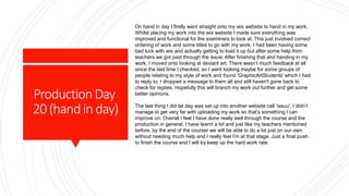 ProductionDay
20(handinday)
On hand in day I firstly went straight onto my wix website to hand in my work.
Whilst placing my work into the wix website I made sure everything was
improved and functional for the examiners to look at. This just involved correct
ordering of work and some titles to go with my work. I had been having some
bad luck with wix and actually getting to load it up but after some help from
teachers we got past through the issue. After finishing that and handing in my
work, I moved onto looking at deviant art. There wasn’t much feedback at all
since the last time I checked, so I went looking maybe for some groups of
people relating to my style of work and found 'GraphicArtStudents' which I had
to reply to. I dropped a message to them all and still haven't gone back to
check for replies. Hopefully this will branch my work out further and get some
better opinions.
The last thing I did tat day was set up into another website call 'issuu'. I didn’t
manage to get very far with uploading my work so that’s something I can
improve on. Overall I feel I have done really well through the course and the
production in general. I have learnt a lot and just like my teachers mentioned
before, by the end of the courser we will be able to do a lot just on our own
without needing much help and I really feel I'm at that stage. Just a final push
to finish the course and I will try keep up the hard work rate.
 