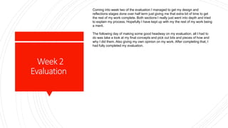 Week2
Evaluation
Coming into week two of the evaluation I managed to get my design and
reflections stages done over half term just giving me that extra bit of time to get
the rest of my work complete. Both sections I really just went into depth and tried
to explain my process. Hopefully I have kept up with my the rest of my work being
a merit.
The following day of making some good headway on my evaluation, all I had to
do was take a look at my final concepts and pick out bits and pieces of how and
why I did them. Also giving my own opinion on my work. After completing that, I
had fully completed my evaluation.
 