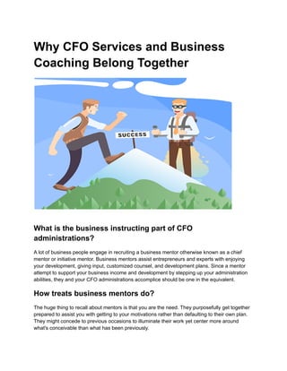 Why CFO Services and Business
Coaching Belong Together
What is the business instructing part of CFO
administrations?
A lot of business people engage in recruiting a business mentor otherwise known as a chief
mentor or initiative mentor. Business mentors assist entrepreneurs and experts with enjoying
your development, giving input, customized counsel, and development plans. Since a mentor
attempt to support your business income and development by stepping up your administration
abilities, they and your CFO administrations accomplice should be one in the equivalent.
How treats business mentors do?
The huge thing to recall about mentors is that you are the need. They purposefully get together
prepared to assist you with getting to your motivations rather than defaulting to their own plan.
They might concede to previous occasions to illuminate their work yet center more around
what's conceivable than what has been previously.
 