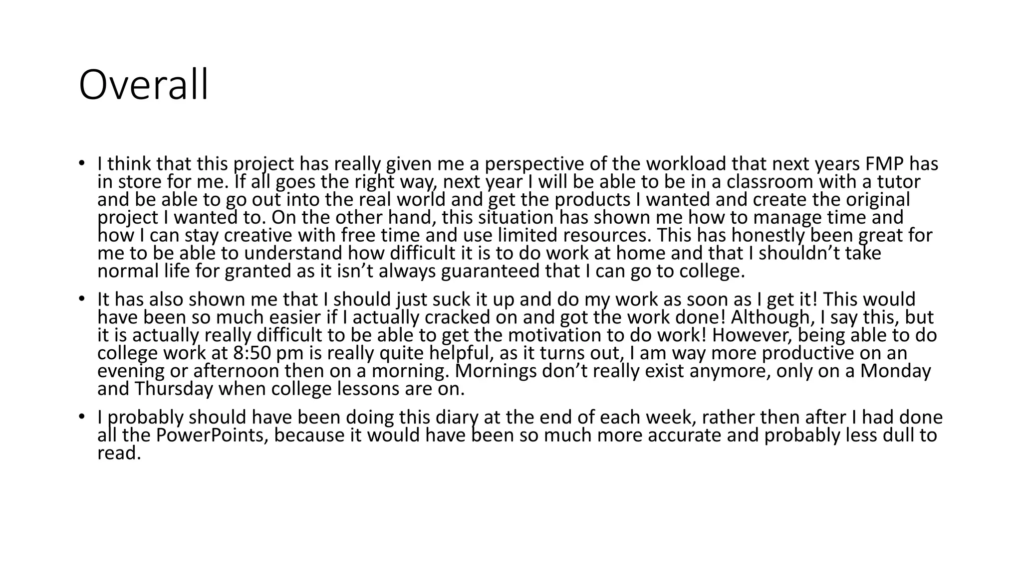 Overall
• I think that this project has really given me a perspective of the workload that next years FMP has
in store for me. If all goes the right way, next year I will be able to be in a classroom with a tutor
and be able to go out into the real world and get the products I wanted and create the original
project I wanted to. On the other hand, this situation has shown me how to manage time and
how I can stay creative with free time and use limited resources. This has honestly been great for
me to be able to understand how difficult it is to do work at home and that I shouldn’t take
normal life for granted as it isn’t always guaranteed that I can go to college.
• It has also shown me that I should just suck it up and do my work as soon as I get it! This would
have been so much easier if I actually cracked on and got the work done! Although, I say this, but
it is actually really difficult to be able to get the motivation to do work! However, being able to do
college work at 8:50 pm is really quite helpful, as it turns out, I am way more productive on an
evening or afternoon then on a morning. Mornings don’t really exist anymore, only on a Monday
and Thursday when college lessons are on.
• I probably should have been doing this diary at the end of each week, rather then after I had done
all the PowerPoints, because it would have been so much more accurate and probably less dull to
read.
 