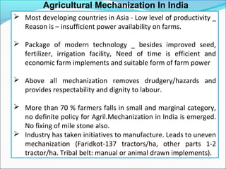 Agricultural Mechanization In India
 Most developing countries in Asia - Low level of productivity _
Reason is – insufficient power availability on farms.
 Package of modern technology _ besides improved seed,
fertilizer, irrigation facility, Need of time is efficient and
economic farm implements and suitable form of farm power
 Above all mechanization removes drudgery/hazards and
provides respectability and dignity to labour.
 More than 70 % farmers falls in small and marginal category,
no definite policy for Agril.Mechanization in India is emerged.
No fixing of mile stone also.
 Industry has taken initiatives to manufacture. Leads to uneven
mechanization (Faridkot-137 tractors/ha, other parts 1-2
tractor/ha. Tribal belt: manual or animal drawn implements).
 