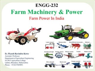 ENGG-232
Farm Machinery & Power
Farm Power In India
Er. Piyush Ravindra Kowe
Assistant Professor
Department ofAgriculture Engineering
S.S.W.P Agriculture College
Lakhni, Bhandara, Maharashtra
Phone: +918237869091
 