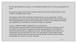 21.01.2023
Kendini gerçekleştirme: Kişi güç ve yeteneklerini göstermek ve bunları gerçekleştirmek
istiyor.
Bu aşamaya gelen kimse kendi hayatının efendisi olmuş pro aktif bir kişidir. O artık
hayattan istediğini elde etmiştir.
Sanatkarlar, şairler, bilim adamları, başarılı işadamı vb. bu gruptandır. Kendini
gerçekleştiren insan ancak sevdiği işi yapar. Sevmediği işi onlara kimse yaptıramaz.
Kendini gerçekleştirme, kişinin kendi yeteneklerini sonuna kadar kullanarak istediği
yere gelebilme ve hedeflerine ulaşabilme isteği ve çabasıdır.
Maslow, sağlıklı bir kişiliğin gelişebilmesi için gerekli olan
ihtiyaçlardan meydana gelen, piramit biçiminde bir ihtiyaçlar hiyerarşisi ortaya
koymuştur. Bu piramidin en tepesinde kendini gerçekleştirme yer almaktadır.
Temel ihtiyaçlarda doyum sağlayan bir insan, kendini gitgide daha özgür ve iyi
hissedecek sonuçta kendinde var olan tüm saklı güçleri, potansiyelleri açığa
çıkaracaktır. Böylece gerçek anlamda kendisi olacak, kendini tamamlayacak,
bireyselleşecek, yaratıcı ve üretici olacaktır.
 