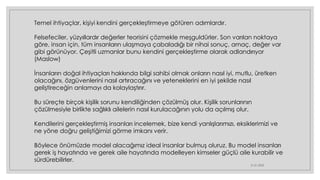 21.01.2023
Temel ihtiyaçlar, kişiyi kendini gerçekleştirmeye götüren adımlardır.
Felsefeciler, yüzyıllardır değerler teorisini çözmekle meşguldürler. Son varılan noktaya
göre, insan için, tüm insanların ulaşmaya çabaladığı bir nihai sonuç, amaç, değer var
gibi görünüyor. Çeşitli uzmanlar bunu kendini gerçekleştirme olarak adlandırıyor
(Maslow)
İnsanların doğal ihtiyaçları hakkında bilgi sahibi olmak onların nasıl iyi, mutlu, üretken
olacağını, özgüvenlerini nasıl artıracağını ve yeteneklerini en iyi şekilde nasıl
geliştireceğin anlamayı da kolaylaştırır.
Bu süreçte birçok kişilik sorunu kendiliğinden çözülmüş olur. Kişilik sorunlarının
çözülmesiyle birlikte sağlıklı ailelerin nasıl kurulacağının yolu da açılmış olur.
Kendilerini gerçekleştirmiş insanları incelemek, bize kendi yanlışlarımızı, eksiklerimizi ve
ne yöne doğru geliştiğimizi görme imkanı verir.
Böylece önümüzde model alacağımız ideal insanlar bulmuş oluruz. Bu model insanları
gerek iş hayatında ve gerek aile hayatında modelleyen kimseler güçlü aile kurabilir ve
sürdürebilirler.
 