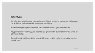 21.01.2023
Katkı ihtiyacı:
Kendini gerçekleştiren ve bir eser bırakan kimse egosunu tamamen bir kenara
bırakabiliyor ve insanlığa bir şeyler vermek istiyor.
Bu seviyeye gelmiş kişi dünyaya, kendine verdiklerini geri vermek ister.
Peygamberler ve ermiş yüce insanlar bu gruptandır. Bu kişiler dünyayı kendi evi
gibi hissederler.
Bu seviyedeki bir kimse, katkı olarak dünyaya çok iyi yetişmiş çocuklar hediye
etmek ister.
 