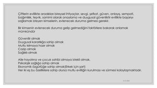 21.01.2023
Çiftlerin evlilikte aradıkları bireysel ihtiyaçlar, sevgi, şefkat, güven, anlayış, sempati,
bağımlılık, teşvik, samimi olarak onaylama ve duygusal güvenliktir evlilikte başarıyı
sağlamak isteyen kimselerin, evlenecek duruma gelmesi gerekir.
Bir kimsenin evlenecek duruma gelip gelmediğini faktörlere bakarak anlamak
mümkündür
Güvenilir olmak
Duygusal kararlılığa sahip olmak
Mutlu kılmaya hazır olmak
Cazip olmak
Sağlıklı olmak
Aile hayatına ve çocuk sahibi olmaya istekli olmak.
Psikolojik sağlığa sahip olmak
Ekonomik özgürlüğe sahip olmak(Erkek için şart)
Her iki eş bu özelliklere sahip olursa mutlu evliliğin kurulması ve sürmesi kolaylaşmaktadır.
 