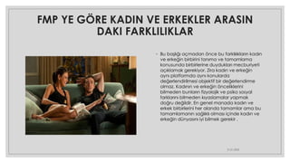 FMP YE GÖRE KADIN VE ERKEKLER ARASIN
DAKI FARKLILIKLAR
◦ Bu başlığı açmadan önce bu farklılıkların kadın
ve erkeğin birbirini tanıma ve tamamlama
konusunda birbirlerine duydukları mecburiyeti
açıklamak gerekiyor. Zira kadın ve erkeğin
aynı platformda aynı konularda
değerlendirilmesi objektif bir değerlendirme
olmaz. Kadının ve erkeğin önceliklerini
bilmeden bunların fizyolojik ve psiko sosyal
farklarını bilmeden kıyaslamalar yapmak
doğru değildir. En genel manada kadın ve
erkek birbirlerini her alanda tamamlar ama bu
tamamlamanın sağlıklı olması içinde kadın ve
erkeğin dünyasını iyi bilmek gerekir .
21.01.2023
 