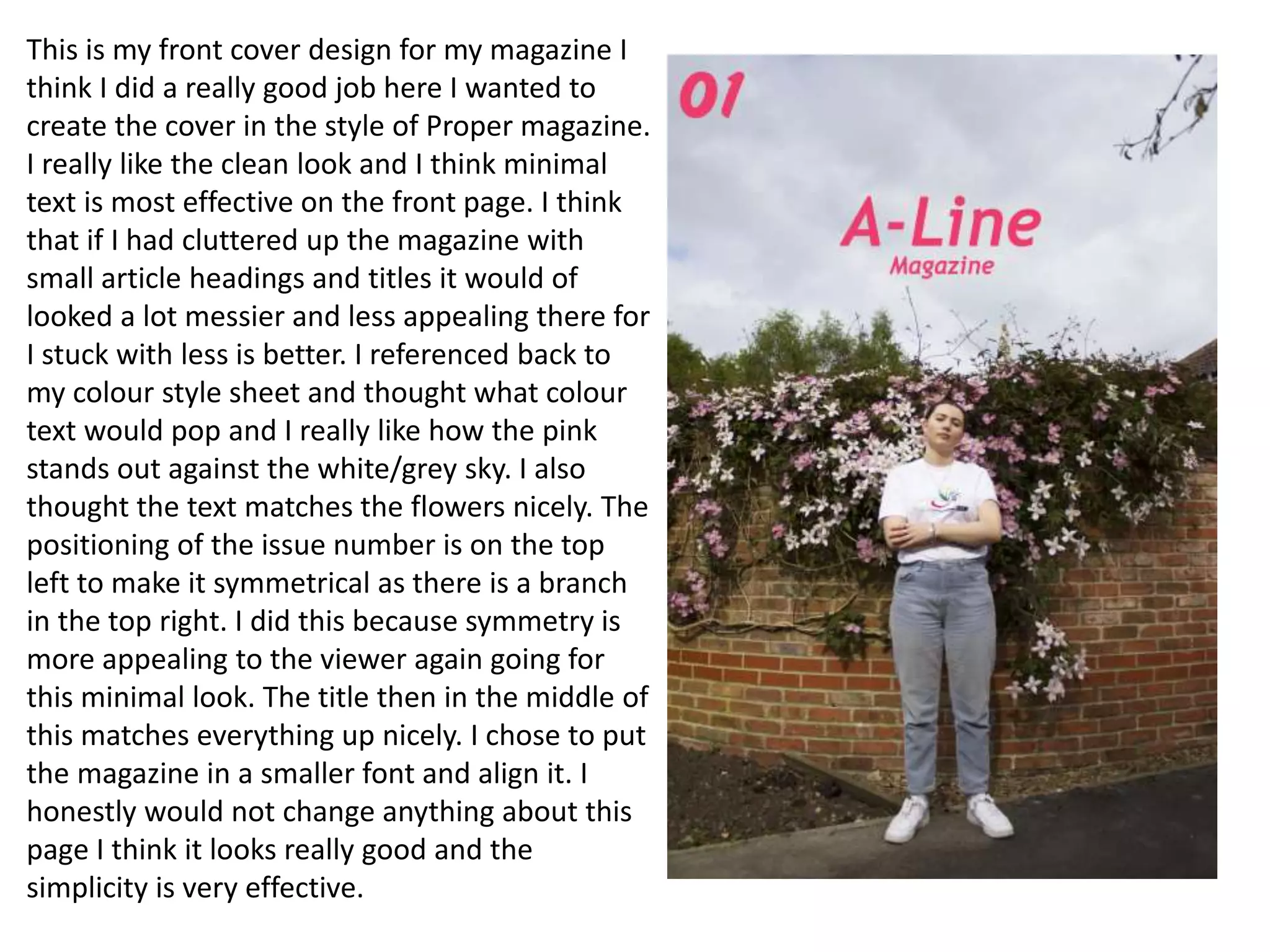 This is my front cover design for my magazine I
think I did a really good job here I wanted to
create the cover in the style of Proper magazine.
I really like the clean look and I think minimal
text is most effective on the front page. I think
that if I had cluttered up the magazine with
small article headings and titles it would of
looked a lot messier and less appealing there for
I stuck with less is better. I referenced back to
my colour style sheet and thought what colour
text would pop and I really like how the pink
stands out against the white/grey sky. I also
thought the text matches the flowers nicely. The
positioning of the issue number is on the top
left to make it symmetrical as there is a branch
in the top right. I did this because symmetry is
more appealing to the viewer again going for
this minimal look. The title then in the middle of
this matches everything up nicely. I chose to put
the magazine in a smaller font and align it. I
honestly would not change anything about this
page I think it looks really good and the
simplicity is very effective.
 