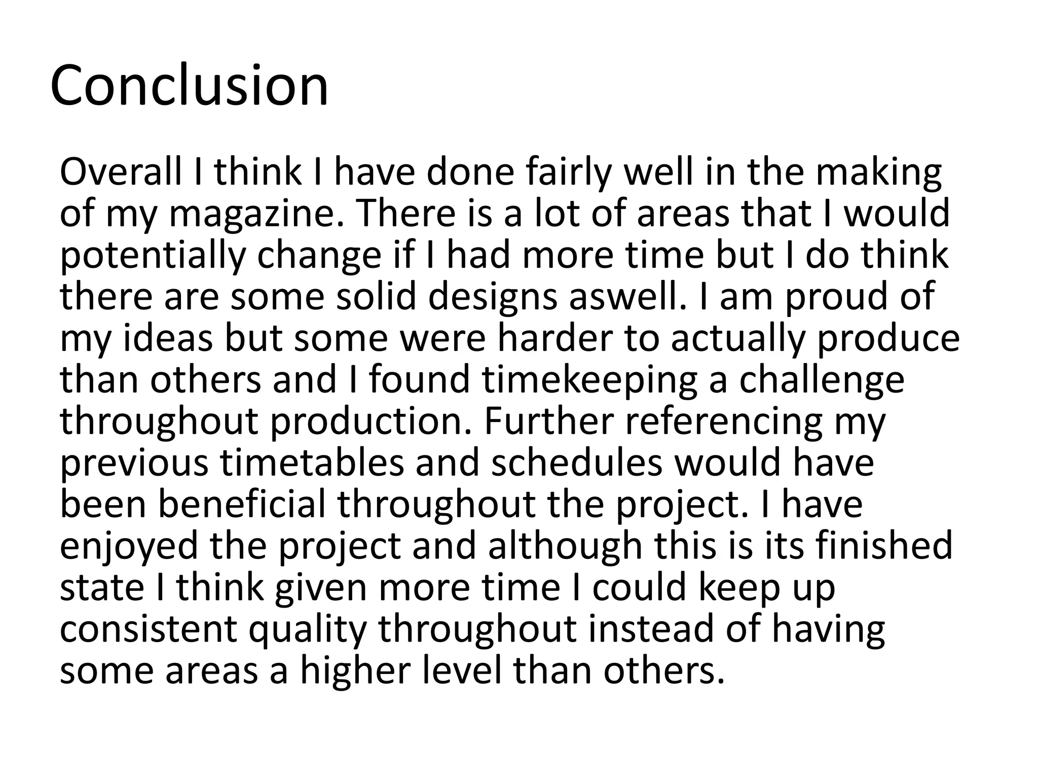 Conclusion
Overall I think I have done fairly well in the making
of my magazine. There is a lot of areas that I would
potentially change if I had more time but I do think
there are some solid designs aswell. I am proud of
my ideas but some were harder to actually produce
than others and I found timekeeping a challenge
throughout production. Further referencing my
previous timetables and schedules would have
been beneficial throughout the project. I have
enjoyed the project and although this is its finished
state I think given more time I could keep up
consistent quality throughout instead of having
some areas a higher level than others.
 