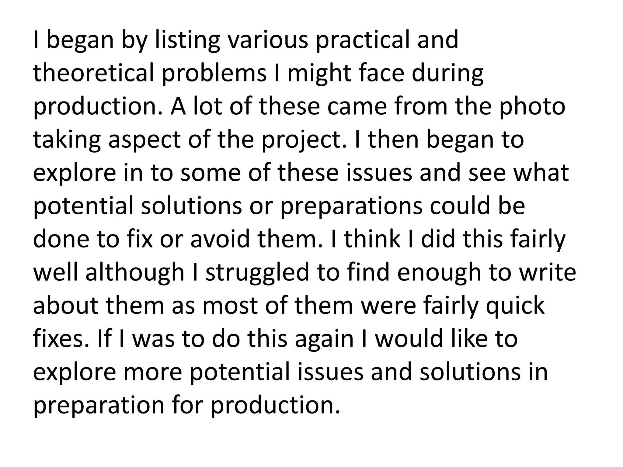 I began by listing various practical and
theoretical problems I might face during
production. A lot of these came from the photo
taking aspect of the project. I then began to
explore in to some of these issues and see what
potential solutions or preparations could be
done to fix or avoid them. I think I did this fairly
well although I struggled to find enough to write
about them as most of them were fairly quick
fixes. If I was to do this again I would like to
explore more potential issues and solutions in
preparation for production.
 
