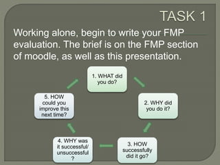Working alone, begin to write your FMP
evaluation. The brief is on the FMP section
of moodle, as well as this presentation.
1. WHAT did
you do?
2. WHY did
you do it?
3. HOW
successfully
did it go?
4. WHY was
it successful/
unsuccessful
?
5. HOW
could you
improve this
next time?
 