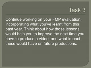 Continue working on your FMP evaluation,
incorporating what you’ve learnt from this
past year. Think about how those lessons
would help you to improve the next time you
have to produce a video, and what impact
these would have on future productions.
 