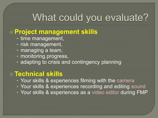  Project management skills
• time management,
• risk management,
• managing a team,
• monitoring progress,
• adapting to crisis and contingency planning
 Technical skills
• Your skills & experiences filming with the camera
• Your skills & experiences recording and editing sound
• Your skills & experiences as a video editor during FMP
 