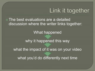  The best evaluations are a detailed
discussion where the writer links together:
What happened
why it happened this way
what the impact of it was on your video
what you’d do differently next time
 