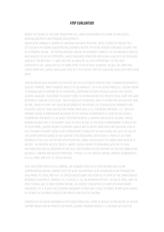 FMPevaluation
Duringthecourseofthisfinalmajorproject,Ihaveencounteredaplethoraofchallenges,
acknowledgementsandpersonaldevelopments.
Havinggonethroughajourneyofexploringdifferentpotentialtopicstobasemyprojecton,I
settled withtheneuraldevelopmentaldisorder,autism.Myinitialreasonsfordoingsowerethat
ofapersonalnature-mynephew possiblyhavingthedisorder(currentlyinthediagnosisprocess,
andshowsalotofthesymptoms),whichtriggeredapracticaland visibleview intotheintriguing
worldofthisdifficulty.Itwasthisthatallowedmetostickcomfortablytothistopic
consistently(asIwouldreflectincorrelationtohisactions,viewpoint,aswellaslearnnew
thingsfromthis),whichIknewwasvitalasitisasubjectmatterIwouldbelivingwithforagood
while.
Uponbeginningwithresearchintoautism (asthisisapivotalstartingpointtowardsdecipheringa
succinctpurpose,targetaudienceandsetofdeliverables-a.k.athedesignprocess),Iquicklybegan
toacknowledgeacommonsetofsymptoms,commonalitiesandstruggleswithinthisspecific
schema.However,Ialsobegantoquicklycometotherealisationofaspecificniche,agapthatwas
desperatelywaitingtobefilled-thatofassistivetechnology,anditsinteractionwithautism.Here
weare,livinginatimethatcouldbedescribedasthepinnacleoftechnologicalmodernityand
efficiency,andyettherewasnotany(apartfrom verylittle,pioneeringmaterial-e.g.topcliffe
primaryschoolinBirmingham beginningtotestvirtualenvironmentsintheirspecialschool)
informationpertainingtothedirectimplementationofelearningforautisticchildren.Having
alreadydecidedthatitischildrenIwishtofocusonduetothisbeing aspringboardtoprevention
inlateryears,IquicklybegantoconfirmIwouldaim tocreatesomethingthatwouldbeusedto
helpchildrenintegrate(ideally)intomainstream schoolsbythehighschoolage,withthehelpof
thisunimplementedworldofhelpwaitingtobediscovered.Contextually,thereisalotmore
researchinthefieldthenactualimplementation,largelyexecutedbytheleadingbodyrelatedto
autism-thenationalautisticsociety,whom Iquicklybegantofamiliarisewithduetotheir
inevitableandpositivehegemonyinthefield.Thisresearchhelpedconfirm the positivecorrelation
betweenelearningandautismsymptoms-typicallyintheform ofvirtuallearningenvironments
(v.l.es),iPads,andtext-to-speechdevices.
Withthesemainaspectstoe learning,theeconomicrealitiesofeachbecamequiteclear-
comprehensivevirtuallearningsystemsweretooexpensivetobeintroducedonanintroductory
(new phase-in)scale,andtext-to-speechdevicesweretooeffortfulintermsofthecorrelationof
resources(equipment,training,etc.)toresults.So,theremainingoption-theuseofiPads,wasthe
mostfeasibleduetotheircommonnature,theexistentinvolvementofthem intomainstream
education,etc.ItiswiththiseconomicbackdropinmindthatIchosetocreateanappwithaseries
ofinteractivescenarios/devicesforparentsandautisticchildren.
Lookingintothesocialbackdropofmychosendirection,Icametorealisetheprevalenceofautism
supportgroupsrunbyparents(netmums, severalFacebookgroups,e.g.childrenwithautism,
 