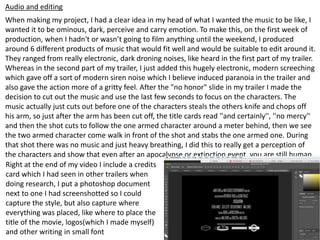 Audio and editing
When making my project, I had a clear idea in my head of what I wanted the music to be like, I
wanted it to be ominous, dark, perceive and carry emotion. To make this, on the first week of
production, when I hadn't or wasn’t going to film anything until the weekend, I produced
around 6 different products of music that would fit well and would be suitable to edit around it.
They ranged from really electronic, dark droning noises, like heard in the first part of my trailer.
Whereas in the second part of my trailer, I just added this hugely electronic, modern screeching
which gave off a sort of modern siren noise which I believe induced paranoia in the trailer and
also gave the action more of a gritty feel. After the "no honor" slide in my trailer I made the
decision to cut out the music and use the last few seconds to focus on the characters. The
music actually just cuts out before one of the characters steals the others knife and chops off
his arm, so just after the arm has been cut off, the title cards read ''and certainly'', ''no mercy''
and then the shot cuts to follow the one armed character around a meter behind, then we see
the two armed character come walk in front of the shot and stabs the one armed one. During
that shot there was no music and just heavy breathing, I did this to really get a perception of
the characters and show that even after an apocalypse or extinction event, you are still human.
Right at the end of my video I include a credits
card which I had seen in other trailers when
doing research, I put a photoshop document
next to one I had screenshotted so I could
capture the style, but also capture where
everything was placed, like where to place the
title of the movie, logos(which I made myself)
and other writing in small font
 