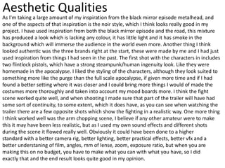 Aesthetic Qualities
As I'm taking a large amount of my inspiration from the black mirror episode metalhead, and
one of the aspects of that inspiration is the noir style, which I think looks really good in my
project. I have used inspiration from both the black mirror episode and the road, this mixture
has produced a look which is lacking any colour, it has little light and it has smoke in the
background which will immerse the audience in the world even more. Another thing I think
looked authentic was the three brands right at the start, these were made by me and I had just
used inspiration from things I had seen in the past. The first shot with the characters in includes
two flintlock pistols, which have a strong steampunk/human ingenuity look. Like they were
homemade in the apocalypse. I liked the styling of the characters, although they look suited to
something more like the purge than the full scale apocalypse, if given more time and if I had
found a better setting where it was closer and I could bring more things I would of made the
costumes more thoroughly and taken into account my mood boards more. I think the fight
scene worked quite well, and when shooting I made sure that part of the trailer will have had
some sort of continuity, to some extent, which it does have, as you can see when watching the
trailer there are a few opposite shots which show the fighting in a realistic way. One more thing
I think worked well was the arm chopping scene, I believe if any other amateur were to make
this it may have been less realistic, but as I used my own sound effects and different shots
during the scene it flowed really well. Obviously it could have been done to a higher
standard with a better camera rig, better lighting, better practical effects, better vfx and a
better understaning of film, angles, mm of lense, zoom, exposure ratio, but when you are
making this on no budget, you have to make what you can with what you have, so I did
exactly that and the end result looks quite good in my opinion.
 